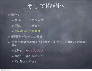 そしてMVVMへ
             MVVM：
               Model   ：ロジック
               View    ：ビュー
               ViewModel：中間層
             WPF設計パターンの王道
             色々と準備が面倒くさいのでライブラリを用いるのが普
             通。
               Livet   ←オススメ
               MVVM Light Toolkit
               Caliburn Micro

13年3月9日土曜日
 