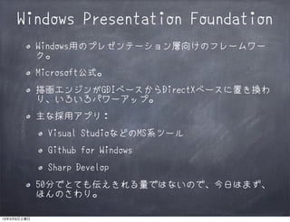 Windows Presentation Foundation
             Windows用のプレゼンテーション層向けのフレームワー
             ク。
             Microsoft公式。
             描画エンジンがGDIベースからDirectXベースに置き換わ
             り、いろいろパワーアップ。
             主な採用アプリ：
               Visual StudioなどのMS系ツール
               Github for Windows
               Sharp Develop
             50分でとても伝えきれる量ではないので、今日はまず、
             ほんのさわり。

13年3月9日土曜日
 