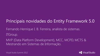 Principais novidades do Entity Framework 5.0
Fernando Henrique I. B. Ferreira, analista de sistemas.
ITGroup.
MVP (Data Platform Development), MCC, MCPD, MCTS &
Mestrando em Sistemas de Informação.

Visual Studio Summit 2012
 