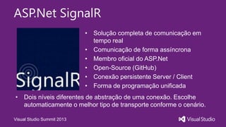 Visual Studio Summit 2013
ASP.Net SignalR
• Solução completa de comunicação em
tempo real
• Comunicação de forma assíncrona
• Membro oficial do ASP.Net
• Open-Source (GitHub)
• Conexão persistente Server / Client
• Forma de programação unificada
• Dois níveis diferentes de abstração de uma conexão. Escolhe
automaticamente o melhor tipo de transporte conforme o cenário.
 