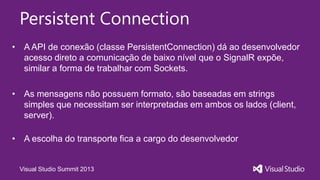Visual Studio Summit 2013
Persistent Connection
• A API de conexão (classe PersistentConnection) dá ao desenvolvedor
acesso direto a comunicação de baixo nível que o SignalR expõe,
similar a forma de trabalhar com Sockets.
• As mensagens não possuem formato, são baseadas em strings
simples que necessitam ser interpretadas em ambos os lados (client,
server).
• A escolha do transporte fica a cargo do desenvolvedor
 