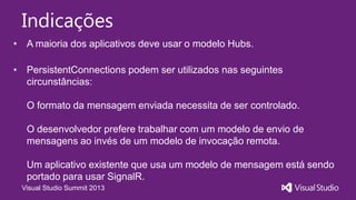 Visual Studio Summit 2013
Indicações
• A maioria dos aplicativos deve usar o modelo Hubs.
• PersistentConnections podem ser utilizados nas seguintes
circunstâncias:
O formato da mensagem enviada necessita de ser controlado.
O desenvolvedor prefere trabalhar com um modelo de envio de
mensagens ao invés de um modelo de invocação remota.
Um aplicativo existente que usa um modelo de mensagem está sendo
portado para usar SignalR.
 