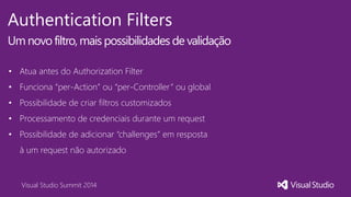 Visual Studio Summit 2014
Authentication Filters
Um novofiltro,mais possibilidades de validação
• Atua antes do Authorization Filter
• Funciona “per-Action” ou “per-Controller” ou global
• Possibilidade de criar filtros customizados
• Processamento de credenciais durante um request
• Possibilidade de adicionar “challenges” em resposta
à um request não autorizado
 