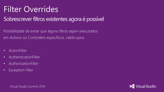 Visual Studio Summit 2014
Filter Overrides
Sobrescrever filtros existentes agora é possível
Possibilidade de evitar que alguns filtros sejam executados
em Actions ou Controllers específicos, valido para:
• ActionFilter
• AuthenticationFilter
• AuthorizationFilter
• Exception Filter
 