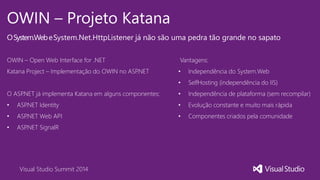 Visual Studio Summit 2014
OWIN – Projeto Katana
OSystem.WebeSystem.Net.HttpListener já não são uma pedra tão grande no sapato
OWIN – Open Web Interface for .NET
Katana Project – Implementação do OWIN no ASP.NET
O ASP.NET já implementa Katana em alguns componentes:
• ASP.NET Identity
• ASP.NET Web API
• ASP.NET SignalR
Vantagens:
• Independência do System.Web
• SelfHosting (independência do IIS)
• Independência de plataforma (sem recompilar)
• Evolução constante e muito mais rápida
• Componentes criados pela comunidade
 