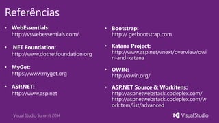 Visual Studio Summit 2014
Referências
• WebEssentials:
http://vswebessentials.com/
• .NET Foundation:
http://www.dotnetfoundation.org
• MyGet:
https://www.myget.org
• ASP.NET:
http://www.asp.net
• Bootstrap:
http:// getbootstrap.com
• Katana Project:
http://www.asp.net/vnext/overview/owi
n-and-katana
• OWIN:
http://owin.org/
• ASP.NET Source & Workitens:
http://aspnetwebstack.codeplex.com/
http://aspnetwebstack.codeplex.com/w
orkitem/list/advanced
 