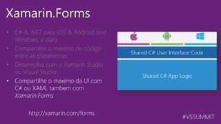 #VSSUMMIT
Xamarin.Forms
• C# & .NET para iOS & Android  and
Windows, é claro
• Compartilhe o maximo de código
entre as plataformas
• Desenvolva com o Xamarin Studio
ou Visual Studio
• Compartilhe o maximo da UI com
C# ou XAML tambem com
Xamarin.Forms
http://xamarin.com/forms
 
