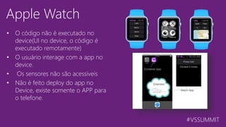 #VSSUMMIT
Apple Watch
• O código não é executado no
device(UI no device, o código é
executado remotamente)
• O usuário interage com a app no
device.
• Os sensores não são acessiveis
• Não é feito deploy do app no
Device, existe somente o APP para
o telefone.
 
