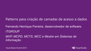Visual Studio Summit 2013
Fernando Henrique Ferreira, desenvolvedor de software.
Patterns para criação de camadas de acesso a dados
ITGROUP
MVP, MCPD, MCTS, MCC e Mestre em Sistemas de
Informação.
 