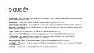 O QUE É?
Progressive - Work for every user, regardless of browser choice because they’re built with progressive
enhancement as a core tenet.
Responsive - Fit any form factor: desktop, mobile, tablet, or whatever is next.
Connectivity independent - Enhanced with service workers to work offline or on low quality networks.
App-like - Feel like an app to the user with app-style interactions and navigation because they’re built
on the app shell model.
Fresh - Always up-to-date thanks to the service worker update process.
Safe - Served via HTTPS to prevent snooping and ensure content hasn’t been tampered with.
Discoverable - Are identifiable as “applications” thanks to W3C manifests and service worker
registration scope allowing search engines to find them.
Re-engageable - Make re-engagement easy through features like push notifications.
Installable - Allow users to “keep” apps they find most useful on their home screen without the hassle
of an app store.
Linkable - Easily share via URL and not require complex installation.
 