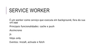 SERVICE WORKER
É um worker como serviço que executa em background, fora da sua
url/app
Principais funcionalidades: cache e push
Assíncrono
Js
https only
Eventos: Install, activate e fetch
 