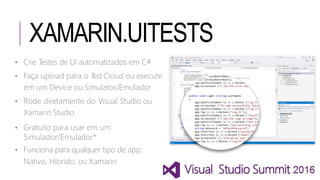 XAMARIN.UITESTS
• Crie Testes de UI automatizados em C#
• Faça upload para o Test Cloud ou execute
em um Device ou Simulator/Emulador
• Rode diretamente do Visual Studio ou
Xamarin Studio
• Gratuito para usar em um
Simulador/Emulador*
• Funciona para qualquer tipo de app:
Nativo, Hibrido, ou Xamarin
 