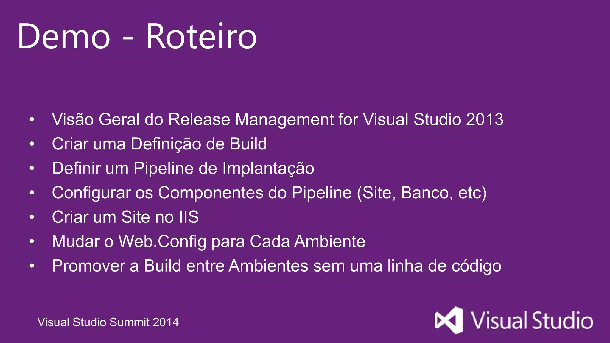 Visual Studio Summit 2014
Demo - Roteiro
• Visão Geral do Release Management for Visual Studio 2013
• Criar uma Definição de Build
• Definir um Pipeline de Implantação
• Configurar os Componentes do Pipeline (Site, Banco, etc)
• Criar um Site no IIS
• Mudar o Web.Config para Cada Ambiente
• Promover a Build entre Ambientes sem uma linha de código
 
