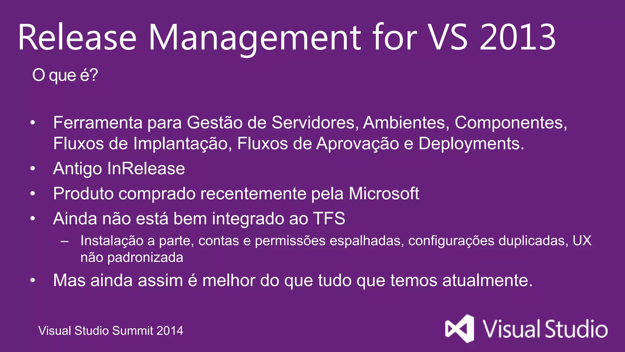 Visual Studio Summit 2014
Release Management for VS 2013
• Ferramenta para Gestão de Servidores, Ambientes, Componentes,
Fluxos de Implantação, Fluxos de Aprovação e Deployments.
• Antigo InRelease
• Produto comprado recentemente pela Microsoft
• Ainda não está bem integrado ao TFS
– Instalação a parte, contas e permissões espalhadas, configurações duplicadas, UX
não padronizada
• Mas ainda assim é melhor do que tudo que temos atualmente.
O que é?
 