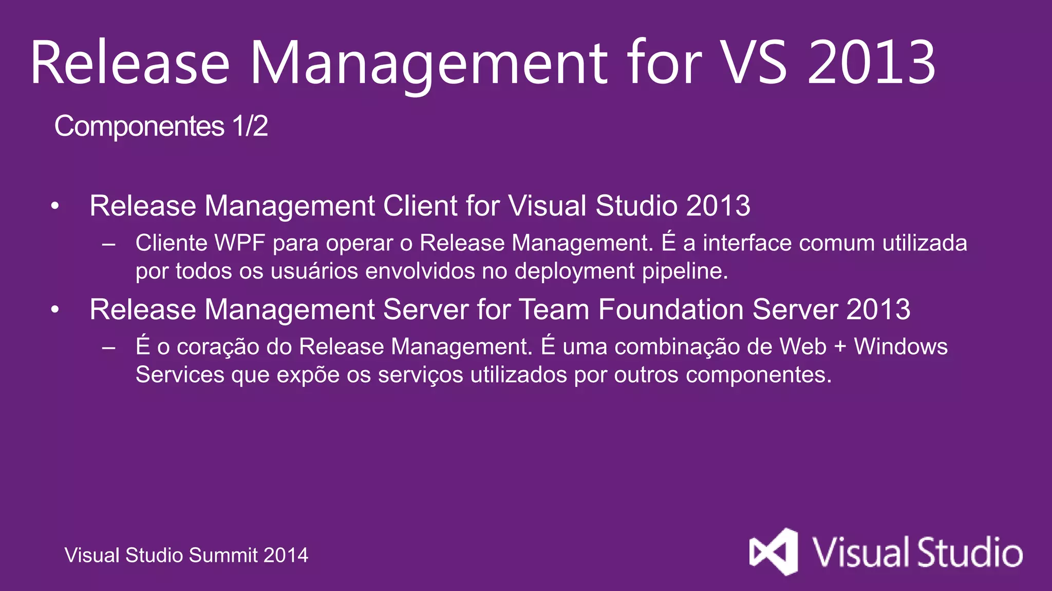 Visual Studio Summit 2014
Release Management for VS 2013
• Release Management Client for Visual Studio 2013
– Cliente WPF para operar o Release Management. É a interface comum utilizada
por todos os usuários envolvidos no deployment pipeline.
• Release Management Server for Team Foundation Server 2013
– É o coração do Release Management. É uma combinação de Web + Windows
Services que expõe os serviços utilizados por outros componentes.
Componentes 1/2
 
