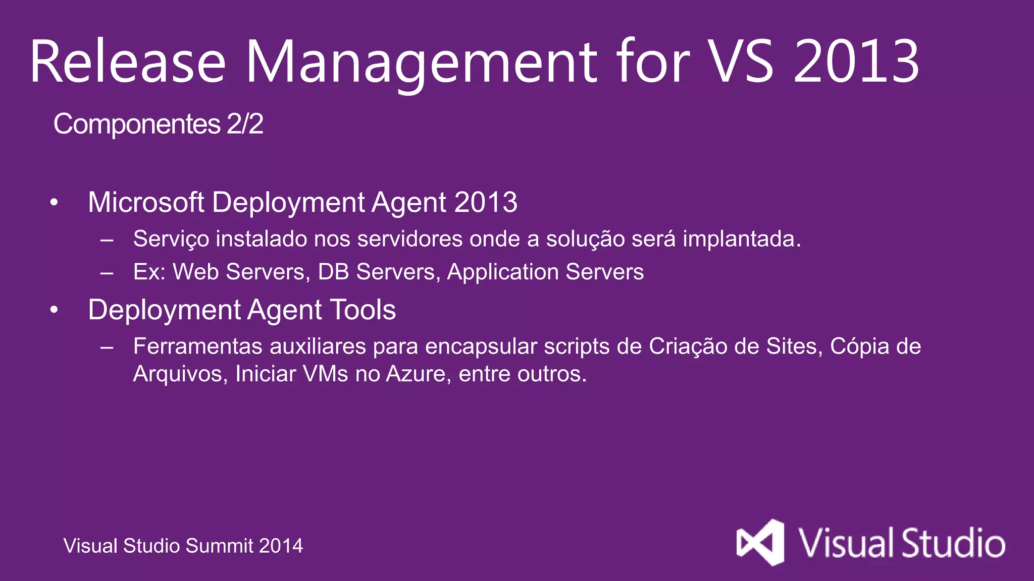 Visual Studio Summit 2014
Release Management for VS 2013
• Microsoft Deployment Agent 2013
– Serviço instalado nos servidores onde a solução será implantada.
– Ex: Web Servers, DB Servers, Application Servers
• Deployment Agent Tools
– Ferramentas auxiliares para encapsular scripts de Criação de Sites, Cópia de
Arquivos, Iniciar VMs no Azure, entre outros.
Componentes 2/2
 