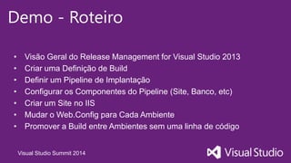 Visual Studio Summit 2014
Demo - Roteiro
• Visão Geral do Release Management for Visual Studio 2013
• Criar uma Definição de Build
• Definir um Pipeline de Implantação
• Configurar os Componentes do Pipeline (Site, Banco, etc)
• Criar um Site no IIS
• Mudar o Web.Config para Cada Ambiente
• Promover a Build entre Ambientes sem uma linha de código
 