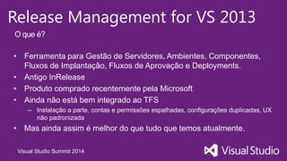 Visual Studio Summit 2014
Release Management for VS 2013
• Ferramenta para Gestão de Servidores, Ambientes, Componentes,
Fluxos de Implantação, Fluxos de Aprovação e Deployments.
• Antigo InRelease
• Produto comprado recentemente pela Microsoft
• Ainda não está bem integrado ao TFS
– Instalação a parte, contas e permissões espalhadas, configurações duplicadas, UX
não padronizada
• Mas ainda assim é melhor do que tudo que temos atualmente.
O que é?
 
