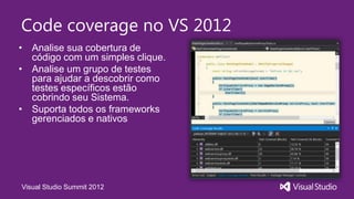 Code coverage no VS 2012
• Analise sua cobertura de
  código com um simples clique.
• Analise um grupo de testes
  para ajudar a descobrir como
  testes específicos estão
  cobrindo seu Sistema.
• Suporta todos os frameworks
  gerenciados e nativos




Visual Studio Summit 2012
 