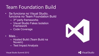 Team Foundation Build
• Se funciona no Visual Studio,
  funciona no Team Foundation Build
    – 3rd party frameworks
    – Visual Studio Fakes Isolation
      Framework
    – Code Coverage

• Mais…
    – Hosted Build (Team Build na
      Nuvem)
    – Test Impact Analysis

Visual Studio Summit 2012
 