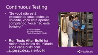 Continuous Testing
• “Se você não está
  executando seus testes de
  unidade, você está apenas
  compilando. Você não está
  building.”
              Chris Patterson
              Program Manager
              Team Foundation Build



• Run Tests After Build irá
    rodar seus testes de unidade
    após cada build com
    sucesso de sua solução
 Visual Studio Summit 2012
 