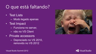 O que está faltando?
• Test Lists
     – Modo legado apenas
• Test Impact
     – Funciona no server,
     – não no VS Client
• Private accessors
     – Depreciado no VS 2010,
       removido no VS 2012

Visual Studio Summit 2012
 