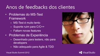 Anos de feedbacks dos clientes
• Problemas do MS-Test
  Framework
    – MS-Test é muito lento
    – Suporte ruim para C/C++
    – Faltam novas features
• Problemas de Experiência
    – Desenhado para testers, não para
      developers
    – Não adequado para Agile & TDD

Visual Studio Summit 2012
 