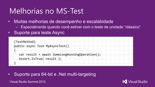 Melhorias no MS-Test
• Muitas melhorias de desempenho e escalabidade
    – Especialmente quando você estiver com o teste de unidade “clássico”
• Suporte para teste Async
   [TestMethod]
   public async Task MyAsyncTest()
   {
      var result = await SomeLongRunningOperation();
      Assert.IsTrue( result );
   }


• Suporte para 64-bit e .Net multi-targeting
Visual Studio Summit 2012
 