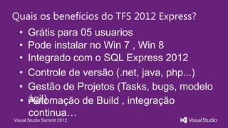 Quais os benefícios do TFS 2012 Express?
  •   Grátis para 05 usuarios
  •   Pode instalar no Win 7 , Win 8
  •   Integrado com o SQL Express 2012
  •   Controle de versão (.net, java, php...)
  •   Gestão de Projetos (Tasks, bugs, modelo
  •   ágil)
      Automação de Build , integração
      continua…
Visual Studio Summit 2012
 