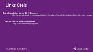 Links úteis
Team foundation server 2012 Express
         http://www.microsoft.com/visualstudio/eng/products/visual-studio-team-foundation-server-expre


 Comunidade de ALM no DevBrasil
         http://devbrasil.net/group/alm




   Visual Studio Summit 2012
 