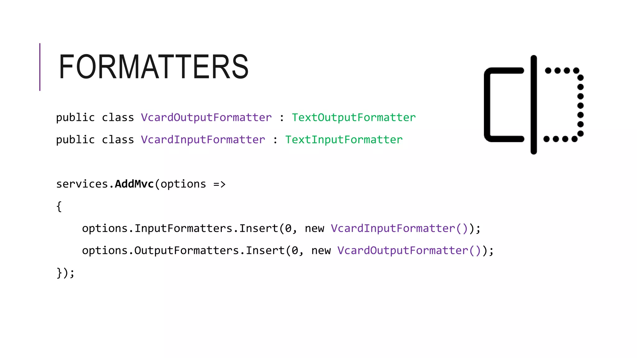 FORMATTERS
public class VcardOutputFormatter : TextOutputFormatter
public class VcardInputFormatter : TextInputFormatter
services.AddMvc(options =>
{
options.InputFormatters.Insert(0, new VcardInputFormatter());
options.OutputFormatters.Insert(0, new VcardOutputFormatter());
});
 