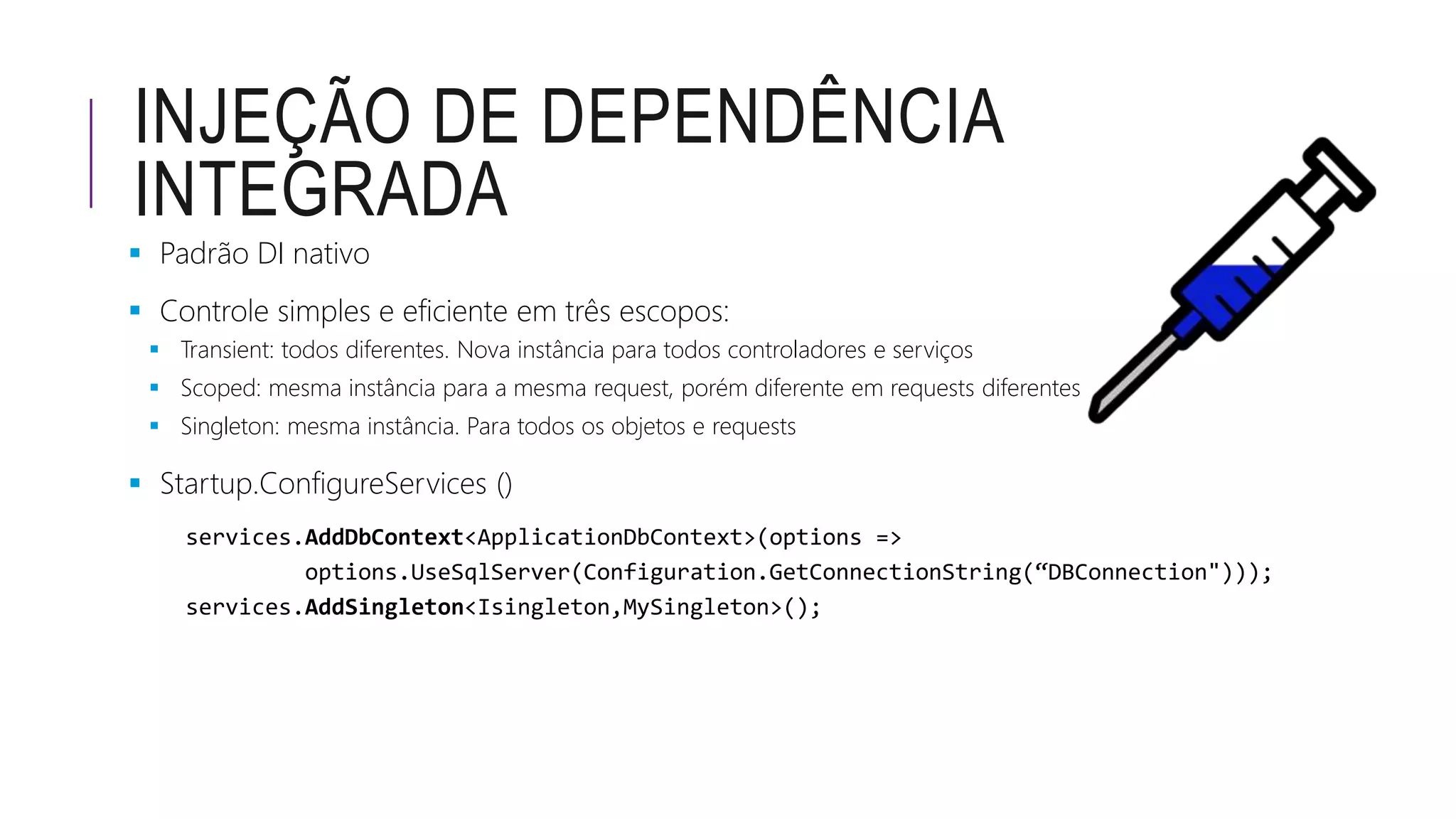 INJEÇÃO DE DEPENDÊNCIA
INTEGRADA
 Padrão DI nativo
 Controle simples e eficiente em três escopos:
 Transient: todos diferentes. Nova instância para todos controladores e serviços
 Scoped: mesma instância para a mesma request, porém diferente em requests diferentes
 Singleton: mesma instância. Para todos os objetos e requests
 Startup.ConfigureServices ()
 