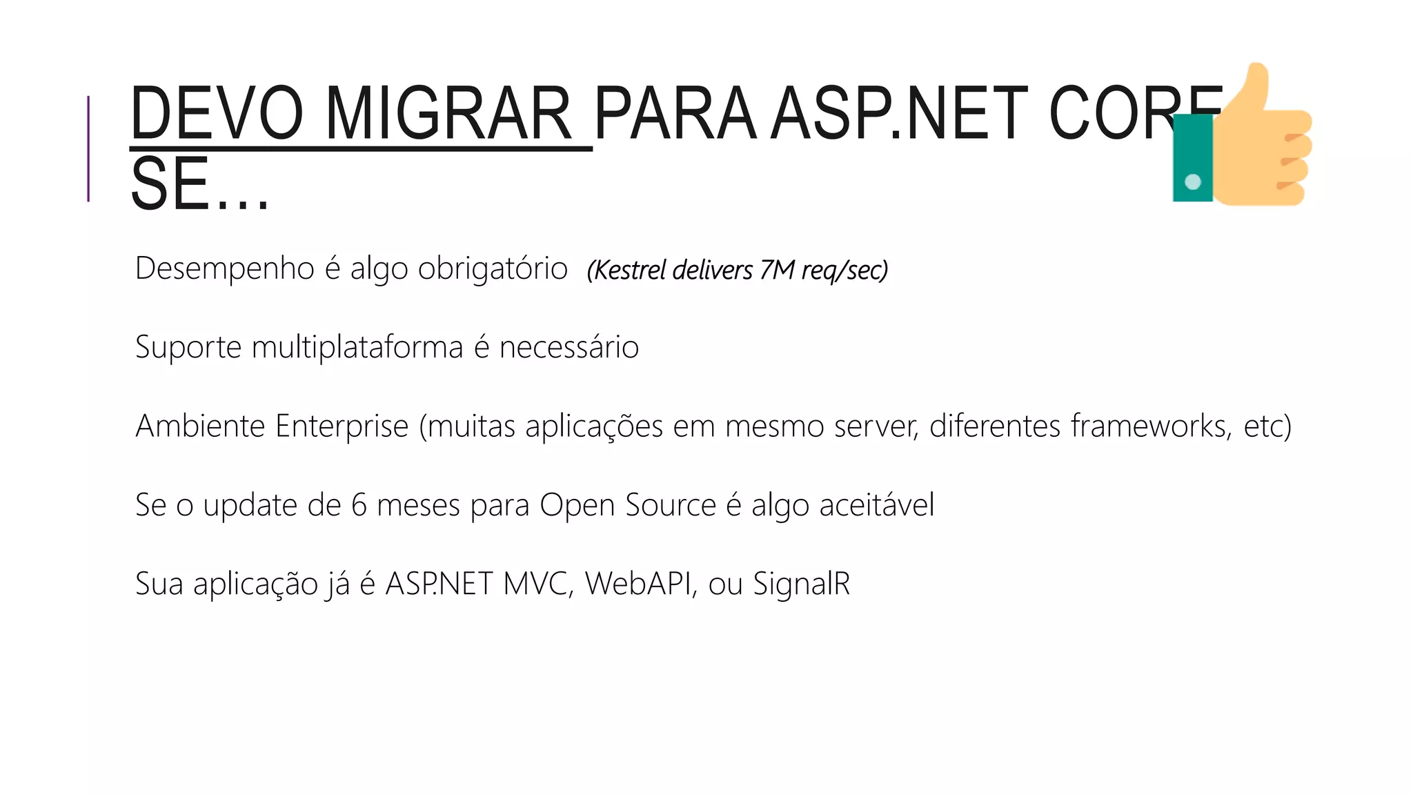 DEVO MIGRAR PARA ASP.NET CORE
SE…
Desempenho é algo obrigatório (Kestrel delivers 7M req/sec)
Suporte multiplataforma é necessário
Ambiente Enterprise (muitas aplicações em mesmo server, diferentes frameworks, etc)
Se o update de 6 meses para Open Source é algo aceitável
Sua aplicação já é ASP.NET MVC, WebAPI, ou SignalR
 
