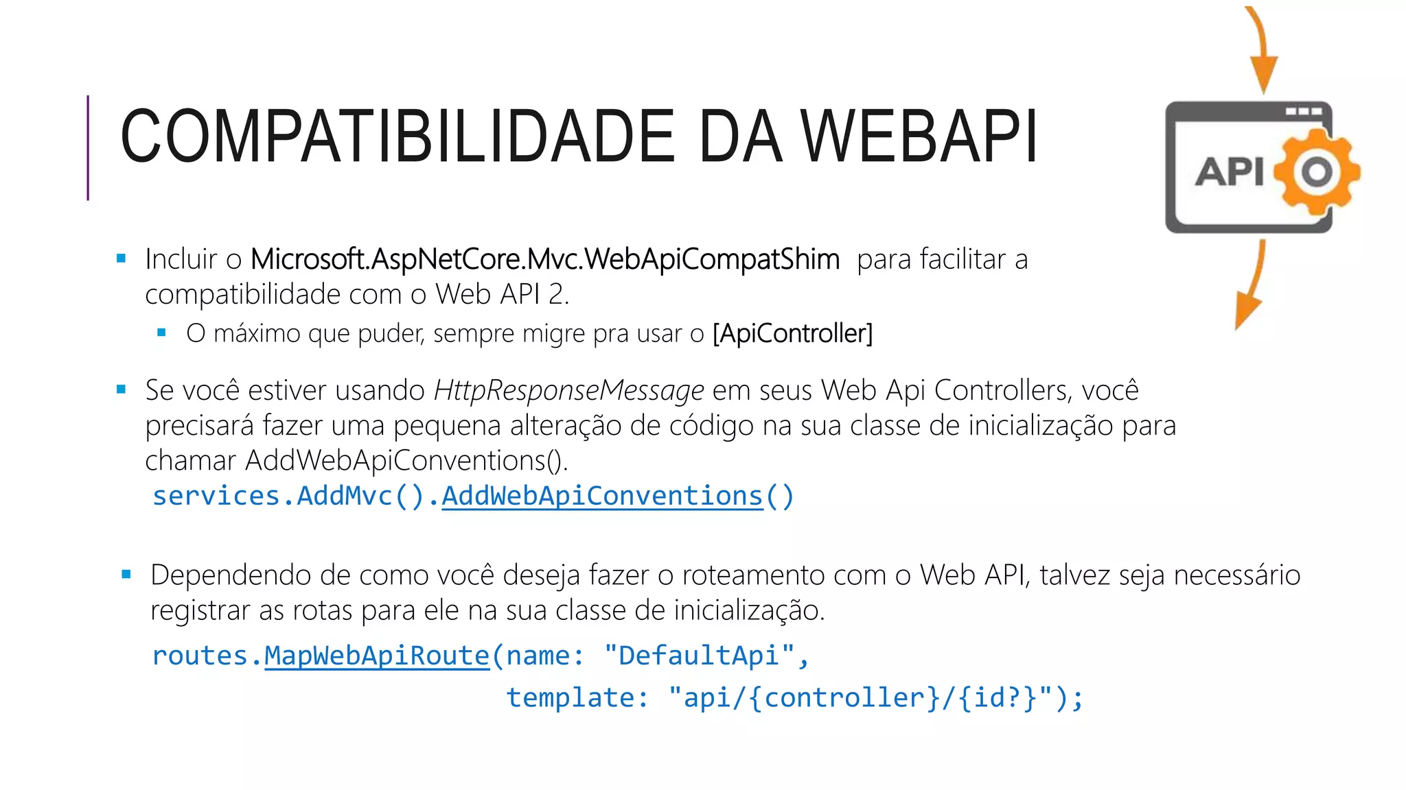 COMPATIBILIDADE DA WEBAPI
 Incluir o Microsoft.AspNetCore.Mvc.WebApiCompatShim para facilitar a
compatibilidade com o Web API 2.
 O máximo que puder, sempre migre pra usar o [ApiController]
 Se você estiver usando HttpResponseMessage em seus Web Api Controllers, você
precisará fazer uma pequena alteração de código na sua classe de inicialização para
chamar AddWebApiConventions().
services.AddMvc().AddWebApiConventions()
 Dependendo de como você deseja fazer o roteamento com o Web API, talvez seja necessário
registrar as rotas para ele na sua classe de inicialização.
routes.MapWebApiRoute(name: "DefaultApi",
template: "api/{controller}/{id?}");
 