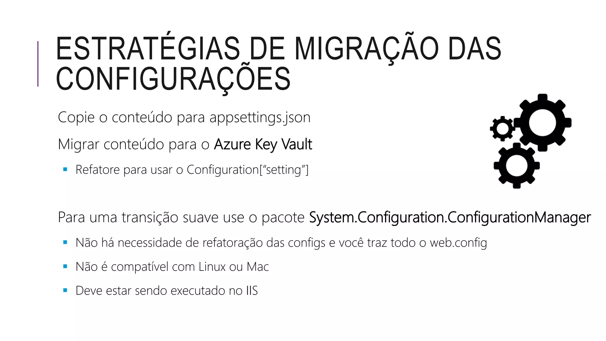 ESTRATÉGIAS DE MIGRAÇÃO DAS
CONFIGURAÇÕES
Copie o conteúdo para appsettings.json
Migrar conteúdo para o Azure Key Vault
 Refatore para usar o Configuration[“setting”]
Para uma transição suave use o pacote System.Configuration.ConfigurationManager
 Não há necessidade de refatoração das configs e você traz todo o web.config
 Não é compatível com Linux ou Mac
 Deve estar sendo executado no IIS
 