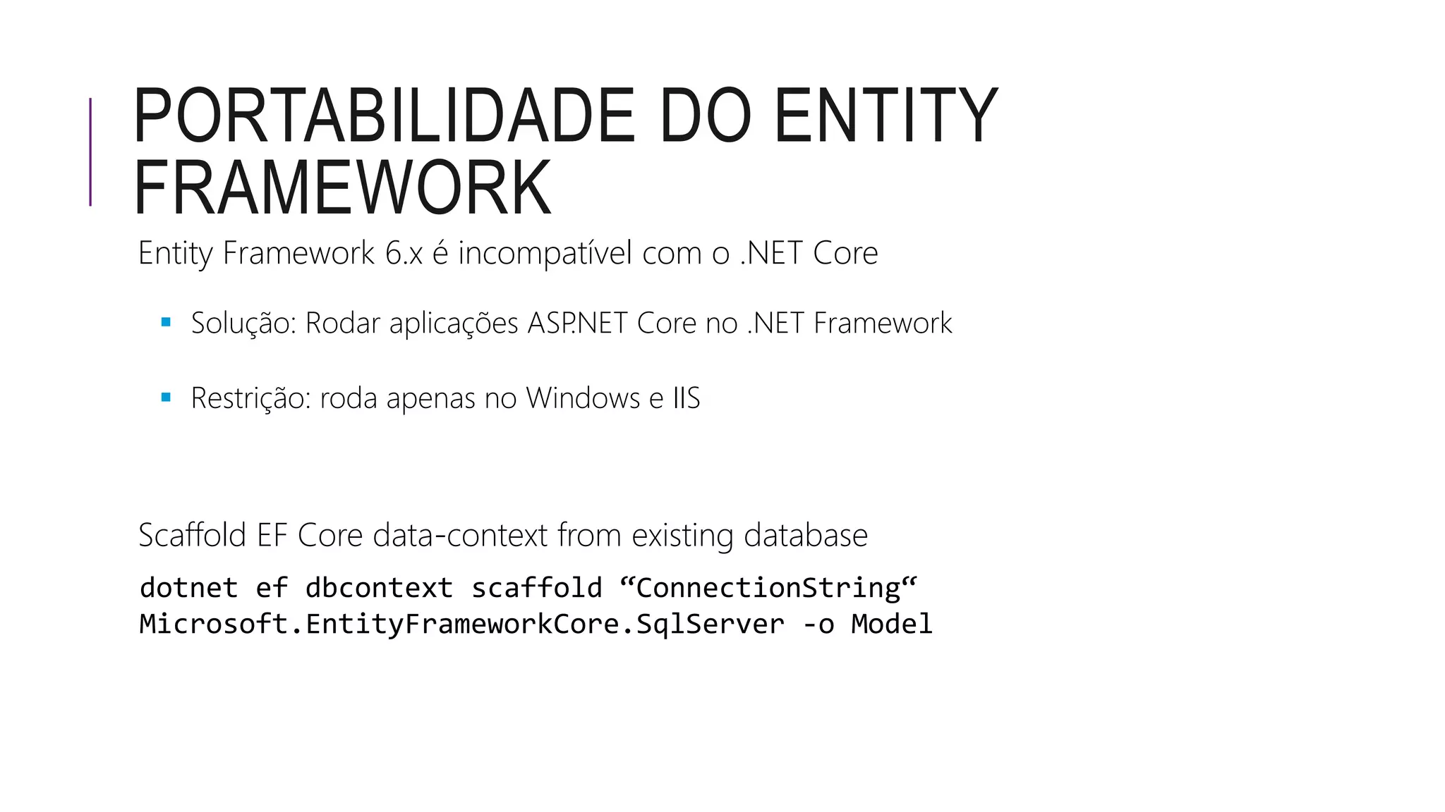 PORTABILIDADE DO ENTITY
FRAMEWORK
Entity Framework 6.x é incompatível com o .NET Core
 Solução: Rodar aplicações ASP.NET Core no .NET Framework
 Restrição: roda apenas no Windows e IIS
Scaffold EF Core data-context from existing database
dotnet ef dbcontext scaffold “ConnectionString“
Microsoft.EntityFrameworkCore.SqlServer -o Model
 