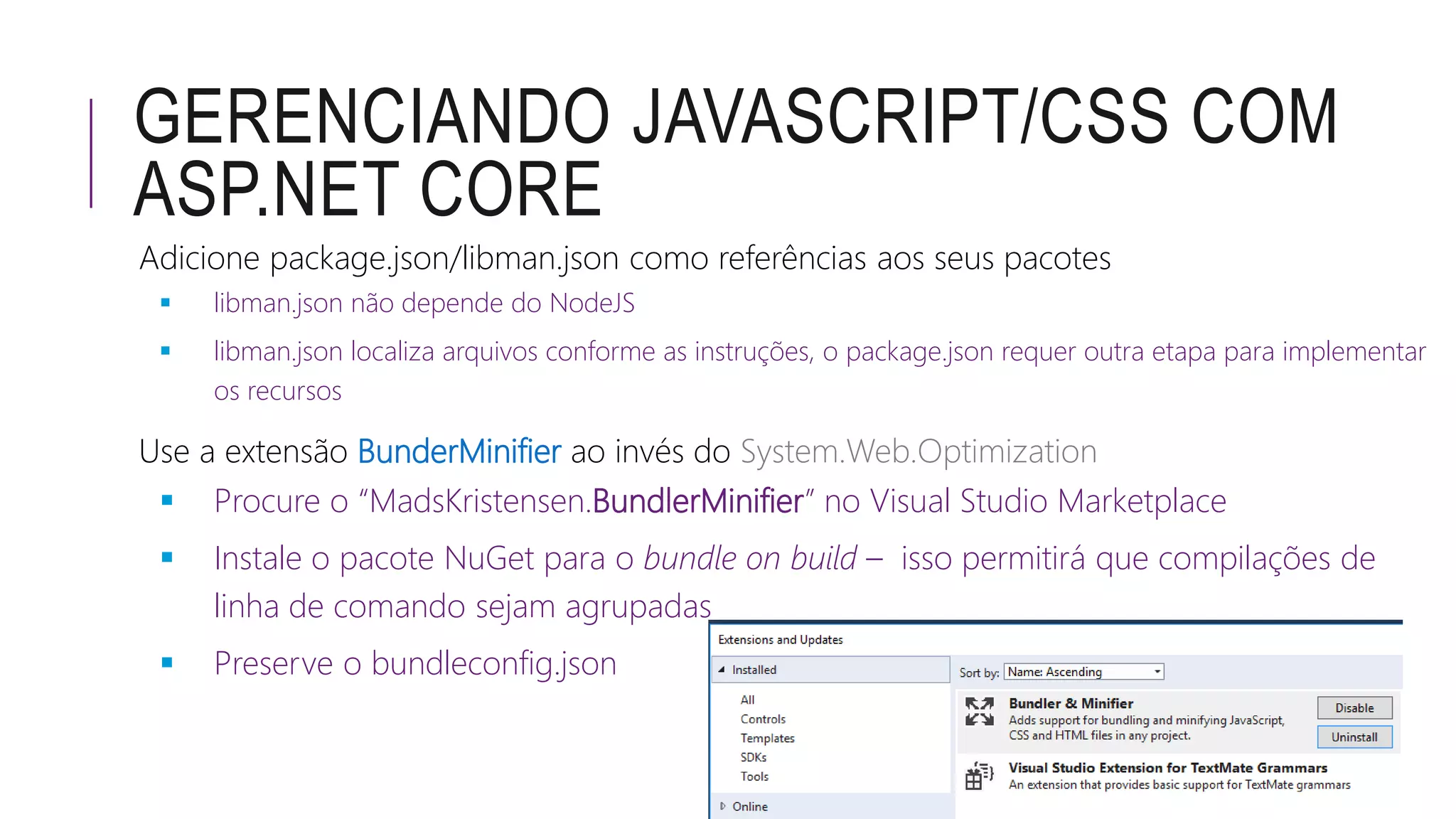 GERENCIANDO JAVASCRIPT/CSS COM
ASP.NET CORE
Adicione package.json/libman.json como referências aos seus pacotes
 libman.json não depende do NodeJS
 libman.json localiza arquivos conforme as instruções, o package.json requer outra etapa para implementar
os recursos
Use a extensão BunderMinifier ao invés do System.Web.Optimization
 Procure o “MadsKristensen.BundlerMinifier” no Visual Studio Marketplace
 Instale o pacote NuGet para o bundle on build – isso permitirá que compilações de
linha de comando sejam agrupadas
 Preserve o bundleconfig.json
 
