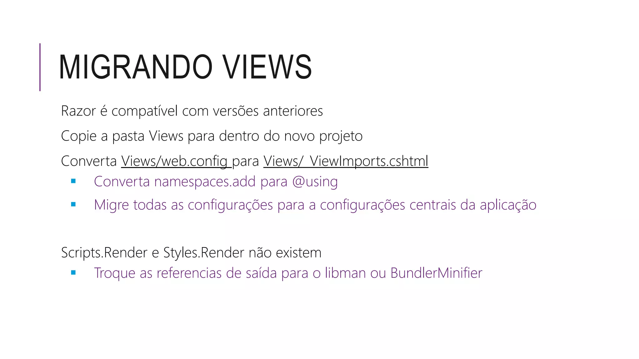 MIGRANDO VIEWS
Razor é compatível com versões anteriores
Copie a pasta Views para dentro do novo projeto
Converta Views/web.config para Views/_ViewImports.cshtml
 Converta namespaces.add para @using
 Migre todas as configurações para a configurações centrais da aplicação
Scripts.Render e Styles.Render não existem
 Troque as referencias de saída para o libman ou BundlerMinifier
 