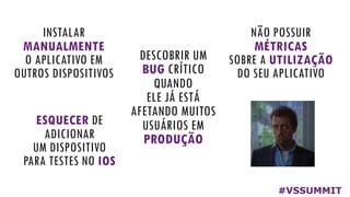 INSTALAR
MANUALMENTE
O APLICATIVO EM
OUTROS DISPOSITIVOS
ESQUECER DE
ADICIONAR
UM DISPOSITIVO
PARA TESTES NO IOS
DESCOBRIR UM
BUG CRÍTICO
QUANDO
ELE JÁ ESTÁ
AFETANDO MUITOS
USUÁRIOS EM
PRODUÇÃO
NÃO POSSUIR
MÉTRICAS
SOBRE A UTILIZAÇÃO
DO SEU APLICATIVO
E POR AÍ VAI...
#VSSUMMIT
 