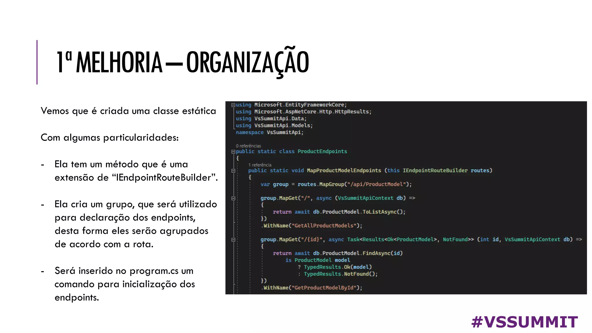 1ªMELHORIA–ORGANIZAÇÃO
#VSSUMMIT
Vemos que é criada uma classe estática
Com algumas particularidades:
- Ela tem um método que é uma
extensão de “IEndpointRouteBuilder”.
- Ela cria um grupo, que será utilizado
para declaração dos endpoints,
desta forma eles serão agrupados
de acordo com a rota.
- Será inserido no program.cs um
comando para inicialização dos
endpoints.
 