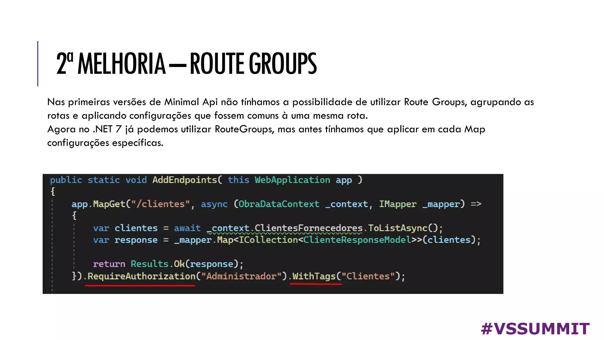 2ªMELHORIA–ROUTEGROUPS
#VSSUMMIT
Nas primeiras versões de Minimal Api não tínhamos a possibilidade de utilizar Route Groups, agrupando as
rotas e aplicando configurações que fossem comuns à uma mesma rota.
Agora no .NET 7 já podemos utilizar RouteGroups, mas antes tínhamos que aplicar em cada Map
configurações específicas.
 