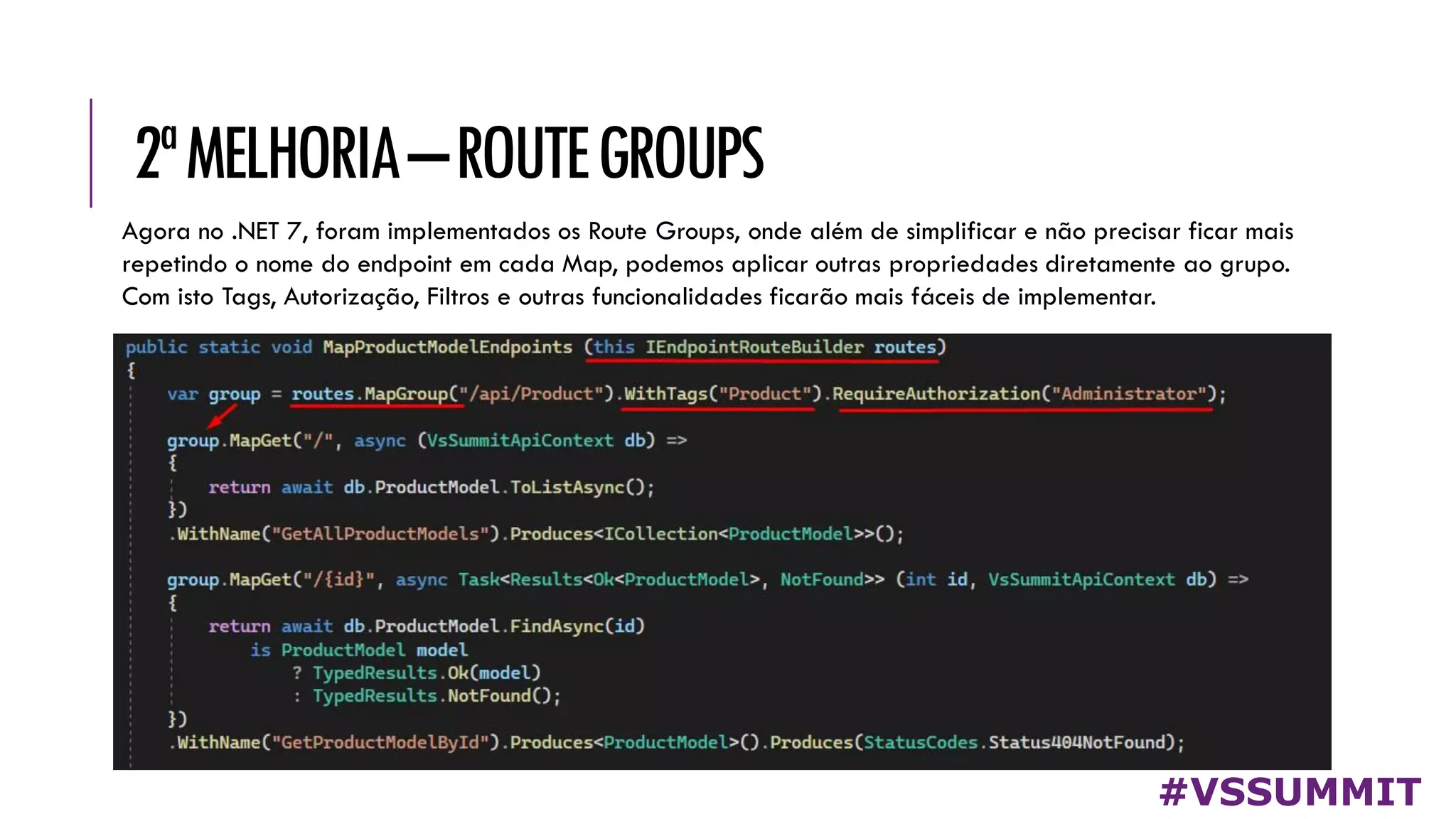 2ªMELHORIA–ROUTEGROUPS
#VSSUMMIT
Agora no .NET 7, foram implementados os Route Groups, onde além de simplificar e não precisar ficar mais
repetindo o nome do endpoint em cada Map, podemos aplicar outras propriedades diretamente ao grupo.
Com isto Tags, Autorização, Filtros e outras funcionalidades ficarão mais fáceis de implementar.
 