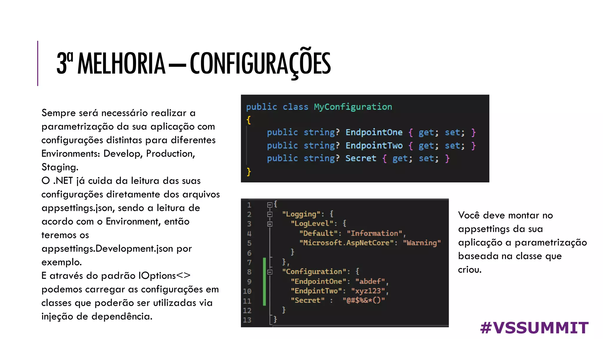 3ªMELHORIA–CONFIGURAÇÕES
#VSSUMMIT
Sempre será necessário realizar a
parametrização da sua aplicação com
configurações distintas para diferentes
Environments: Develop, Production,
Staging.
O .NET já cuida da leitura das suas
configurações diretamente dos arquivos
appsettings.json, sendo a leitura de
acordo com o Environment, então
teremos os
appsettings.Development.json por
exemplo.
E através do padrão IOptions<>
podemos carregar as configurações em
classes que poderão ser utilizadas via
injeção de dependência.
Você deve montar no
appsettings da sua
aplicação a parametrização
baseada na classe que
criou.
 