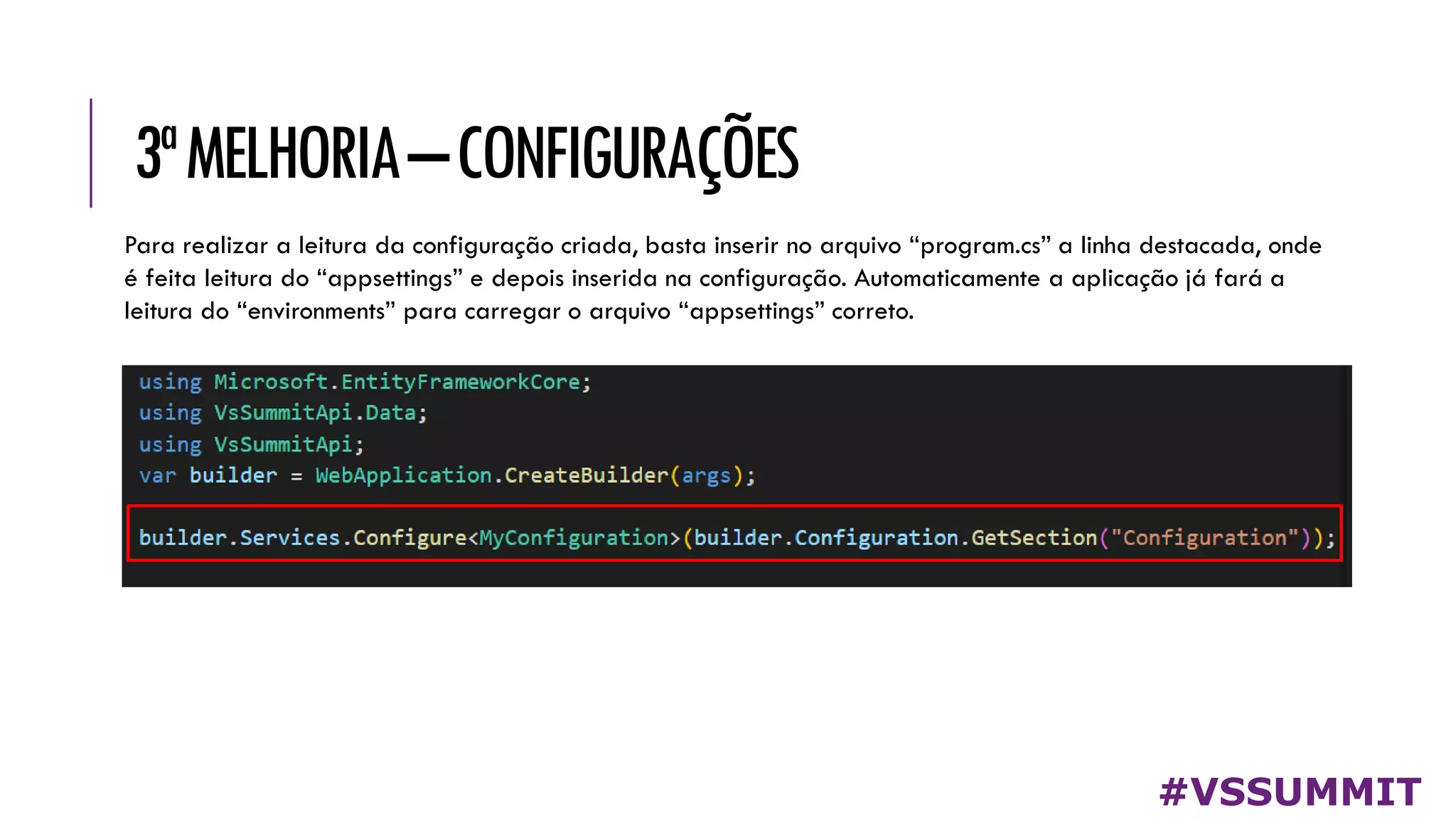 3ªMELHORIA–CONFIGURAÇÕES
#VSSUMMIT
Para realizar a leitura da configuração criada, basta inserir no arquivo “program.cs” a linha destacada, onde
é feita leitura do “appsettings” e depois inserida na configuração. Automaticamente a aplicação já fará a
leitura do “environments” para carregar o arquivo “appsettings” correto.
 