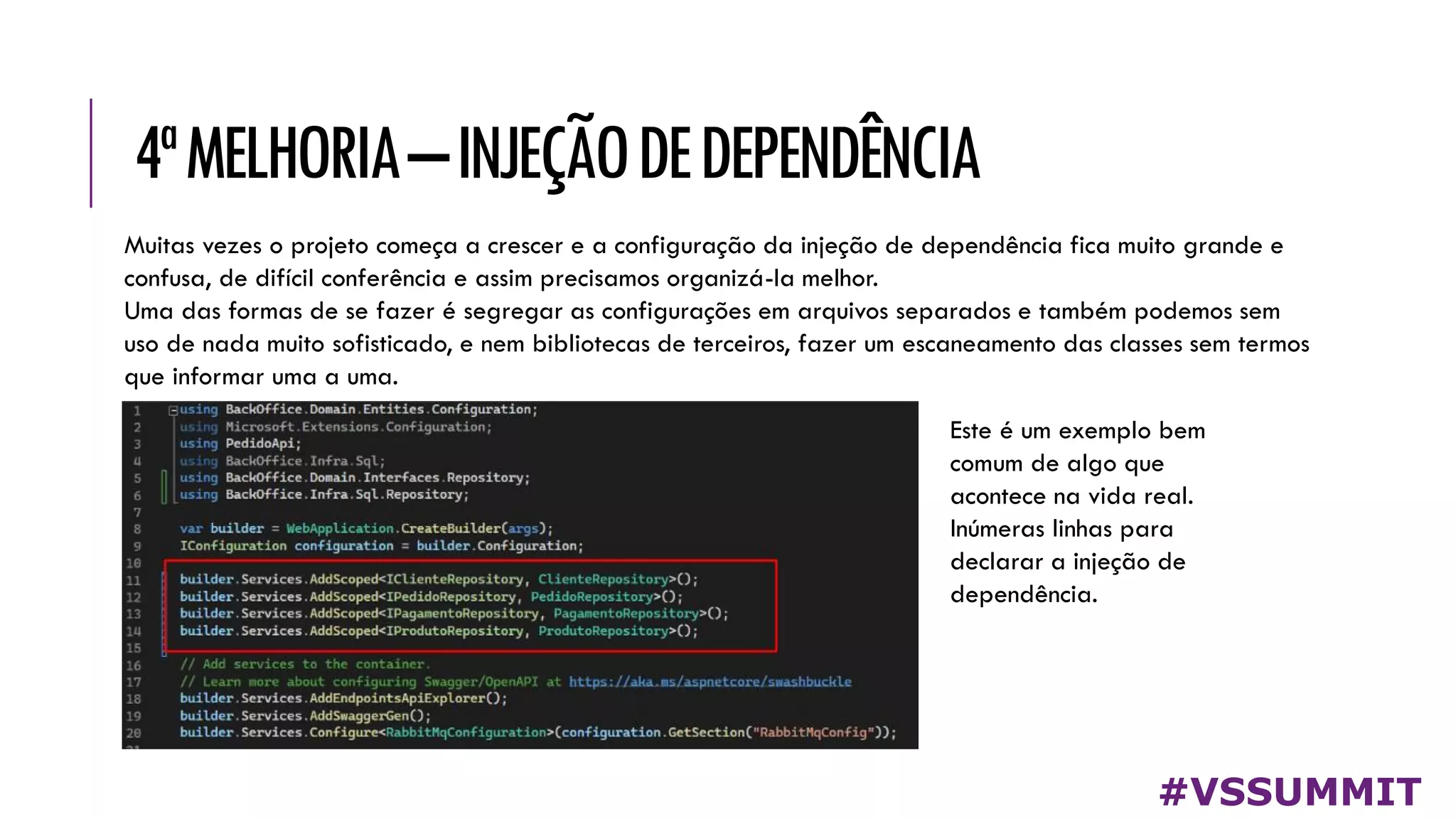 4ªMELHORIA–INJEÇÃODEDEPENDÊNCIA
#VSSUMMIT
Muitas vezes o projeto começa a crescer e a configuração da injeção de dependência fica muito grande e
confusa, de difícil conferência e assim precisamos organizá-la melhor.
Uma das formas de se fazer é segregar as configurações em arquivos separados e também podemos sem
uso de nada muito sofisticado, e nem bibliotecas de terceiros, fazer um escaneamento das classes sem termos
que informar uma a uma.
Este é um exemplo bem
comum de algo que
acontece na vida real.
Inúmeras linhas para
declarar a injeção de
dependência.
 