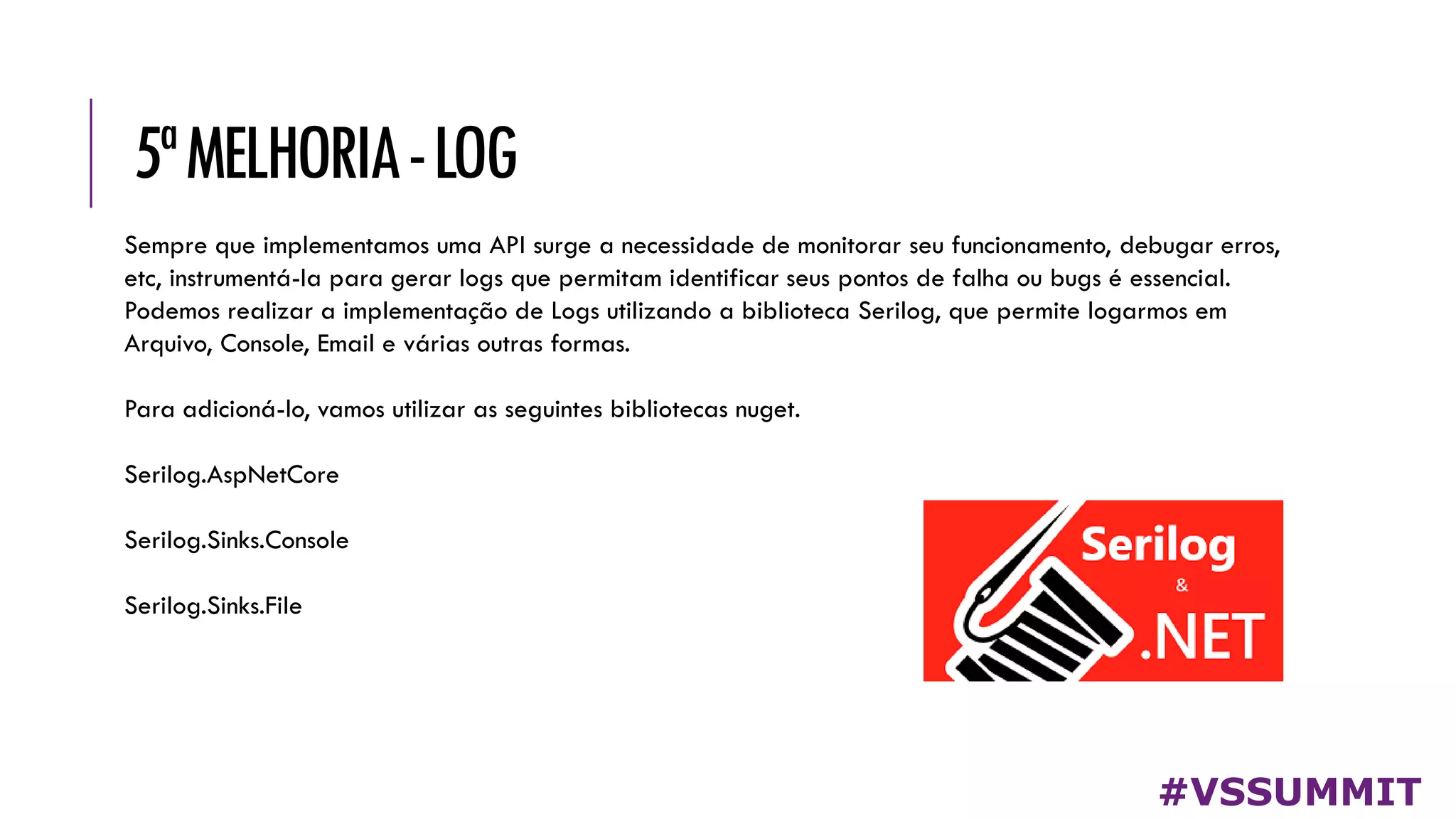 5ªMELHORIA-LOG
#VSSUMMIT
Sempre que implementamos uma API surge a necessidade de monitorar seu funcionamento, debugar erros,
etc, instrumentá-la para gerar logs que permitam identificar seus pontos de falha ou bugs é essencial.
Podemos realizar a implementação de Logs utilizando a biblioteca Serilog, que permite logarmos em
Arquivo, Console, Email e várias outras formas.
Para adicioná-lo, vamos utilizar as seguintes bibliotecas nuget.
Serilog.AspNetCore
Serilog.Sinks.Console
Serilog.Sinks.File
 