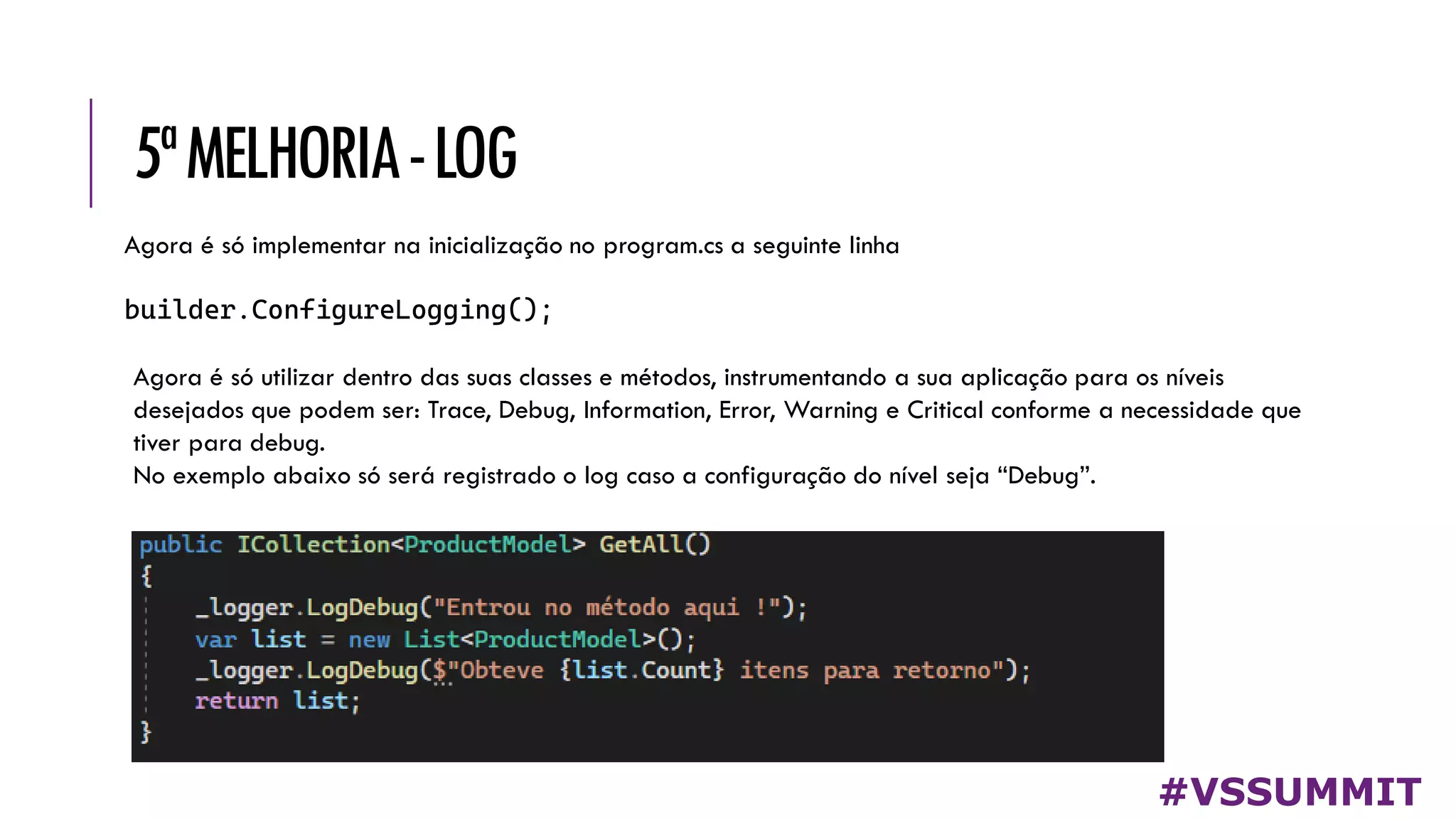 5ªMELHORIA-LOG
#VSSUMMIT
Agora é só implementar na inicialização no program.cs a seguinte linha
builder.ConfigureLogging();
Agora é só utilizar dentro das suas classes e métodos, instrumentando a sua aplicação para os níveis
desejados que podem ser: Trace, Debug, Information, Error, Warning e Critical conforme a necessidade que
tiver para debug.
No exemplo abaixo só será registrado o log caso a configuração do nível seja “Debug”.
 