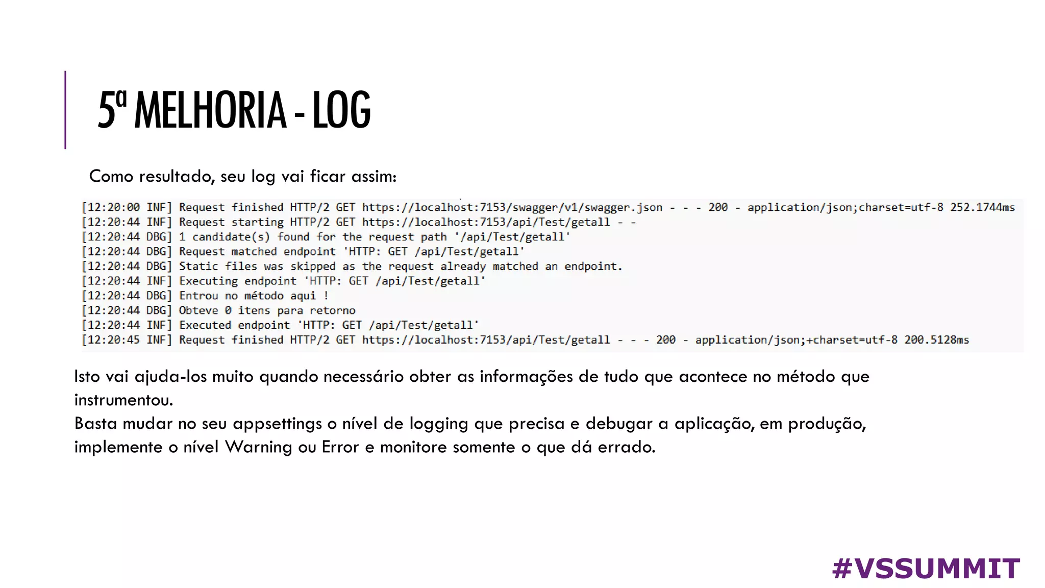 5ªMELHORIA-LOG
#VSSUMMIT
Como resultado, seu log vai ficar assim:
Isto vai ajuda-los muito quando necessário obter as informações de tudo que acontece no método que
instrumentou.
Basta mudar no seu appsettings o nível de logging que precisa e debugar a aplicação, em produção,
implemente o nível Warning ou Error e monitore somente o que dá errado.
 