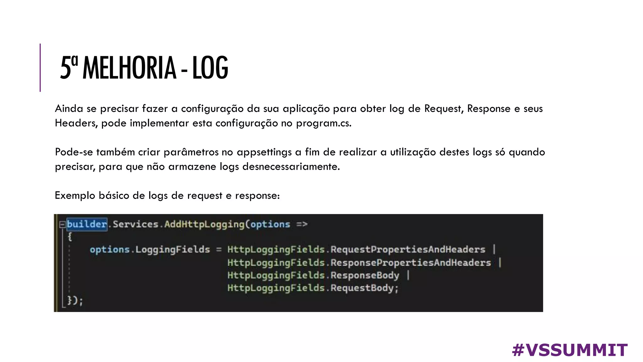 5ªMELHORIA-LOG
#VSSUMMIT
Ainda se precisar fazer a configuração da sua aplicação para obter log de Request, Response e seus
Headers, pode implementar esta configuração no program.cs.
Pode-se também criar parâmetros no appsettings a fim de realizar a utilização destes logs só quando
precisar, para que não armazene logs desnecessariamente.
Exemplo básico de logs de request e response:
 