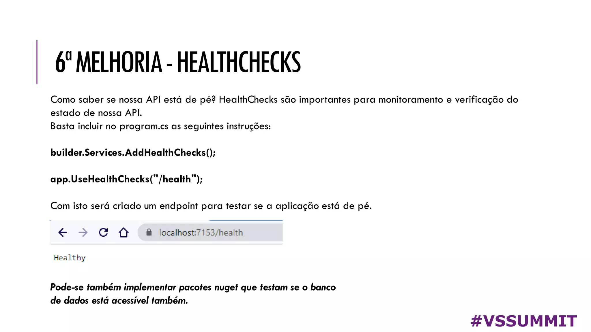 6ªMELHORIA-HEALTHCHECKS
#VSSUMMIT
Como saber se nossa API está de pé? HealthChecks são importantes para monitoramento e verificação do
estado de nossa API.
Basta incluir no program.cs as seguintes instruções:
builder.Services.AddHealthChecks();
app.UseHealthChecks("/health");
Com isto será criado um endpoint para testar se a aplicação está de pé.
Pode-se também implementar pacotes nuget que testam se o banco
de dados está acessível também.
 